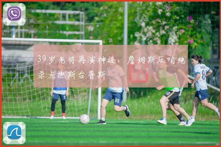 39岁老将再演神迹,詹姆斯压哨绝杀点燃斯台普斯 - 好博体育官网赛事